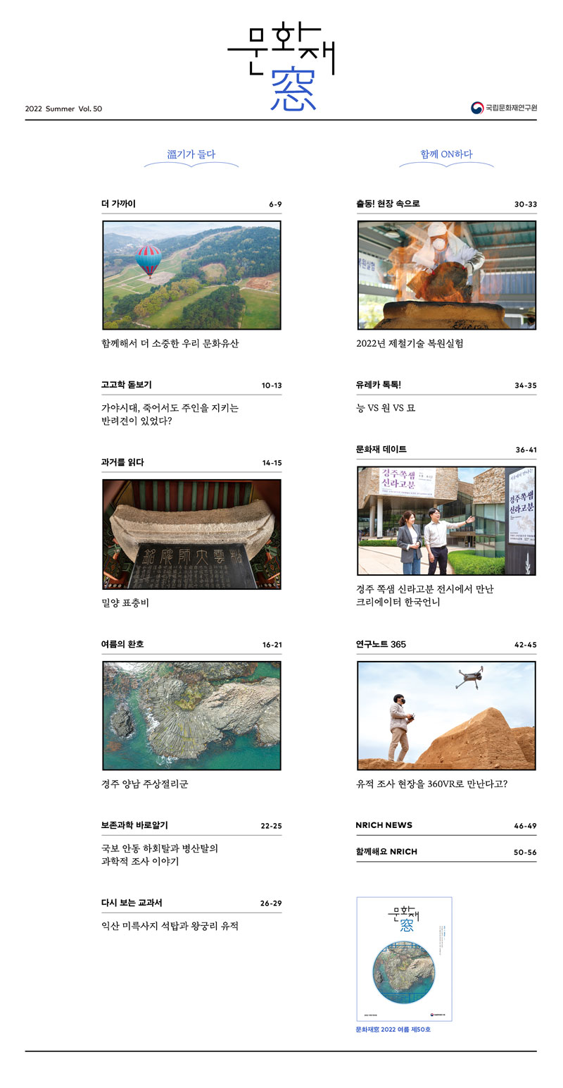 문화재창 2022 Summer Vol.50 국립문화재연구원 온기가 들다 더 가까이 6-9 함께해서 더 소중한 우리 문화유산 고고학 돋보기 10-13 가야시대, 죽어서도 주인을 지키는 반려견이 있었다? 과거를 읽다 14-15 밀양 표층비 여름의 환호 16-21 경주 양남 주상절리군 보존과학 바로알기 22-25 국보 안동 하회탈과 병산탈의 과학적 조사 이야기 다시 보는 교과서 26-29 익산 미륵사지 석탑과 왕궁리 유적 함께 ON하다 출동! 현장 속으로 30-33 2022년 제철기술 복원실험 유레카 톡톡! 34-35 능 VS 원 VS 묘 문화재 데이트 36-41 경주 쪽샘 신라고분 전시에서 만난 크리에이터 한국언니 연구노트 365 42-45 유적 조사 현장을 360VR로 만난다고? NRICH NEWS 46-49 함께해요 NRICH 50-56 문화재창 2022 여름 제50호