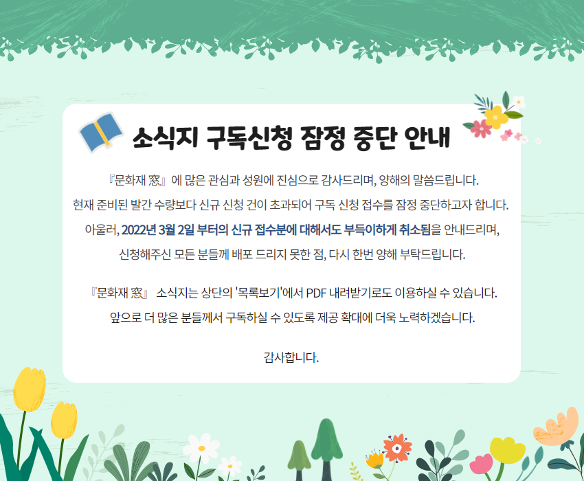소식지 구독신청 잠정 중단 안내『문화재 窓』에 많은 관심과 성원에 진심으로 감사드리며, 양해의 말씀드립니다.
현재 준비된 발간 수량보다 신규 신청 건이 초과되어 구독 신청 접수를 잠정 중단하고자 합니다.
아울러, 2022년 3월 2일 부터의 신규 접수분에 대해서도 부득이하게 취소됨을 안내드리며,
신청해주신 모든 분들께 배포 드리지 못한 점, 다시 한번 양해 부탁드립니다. 『문화재 窓』 소식지는 상단의 '목록보기'에서 PDF 내려받기로도 이용하실 수 있습니다.
앞으로 더욱 많은 분들께서 구독하실 수 있도록 제공 확대에 더욱 노력하겠습니다. 감사합니다.