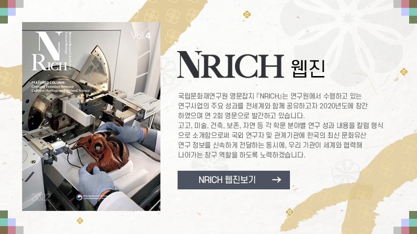 국립문화재연구원 자료마당 NRICH 웹진 안내 문구


국립문화재연구원 영문잡지 『NRICH』는 연구원에서 수행하고 있는 연구사업의 주요 성과를 전세계와 함께 공유하고자 2020년도에 창간하였으며 연 2회 영문으로 발간하고 있습니다. 고고, 미술, 건축, 보존, 자연 등 각 학문 분야별 연구 성과 내용을 칼럼 형식으로 소개함으로써 국외 연구자 및 관계기관에 한국의 최신 문화유산 연구 정보를 신속하게 전달하는 동시에, 우리 기관이 세계와 협력해 나아가는 창구 역할을 하도록 노력하겠습니다.
