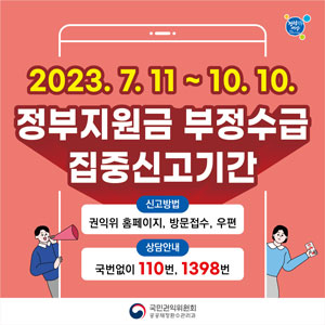 2023.7.11.~10.10.
정부지원금 부정수급 집중신고기간
신고방법 : 권익위 홈페이지, 방문접수, 우편
상담안내 : 국번없이 110번, 1398번
국민권익위원회 공공재정환수관리과