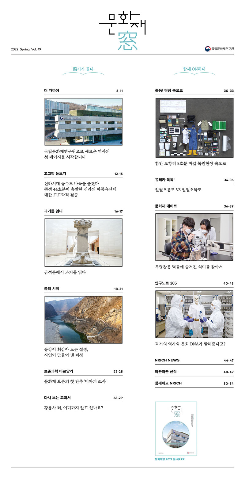 2022 Spring Vol.49 문화재창 국립문화재연구원 溫기가 들다

  
더 가까이 / 국립문화재연구원으로 새로운 역사의 첫 페이지를 시작합니다 6-11

고고학 돋보기 / 신라시대 공주도 바둑을 즐겼다 12-15

과거를 읽다 / 금석문에서 과거를 읽다 16-17

봄의 시작 / 동강이 휘감아 도는 절경, 자연이 만들어 낸 비경 18-21

보존과학 바로알기 / 문화재 보존의 첫 단추 '비파괴 조사' 22-25
  
다시 보는 교과서 / 황룡사 터, 어디까지 알고 있나요?


함께 ON하다



출동! 현장 속으로 / 함안 도항리 8호분 마갑 복원현장 속으로 30-33

유레카 톡톡! / 일월오봉도 VS 일월오악도 34-35

문화재 데이트 / 무령왕릉 벽돌에 숨겨진 의미를 찾아서 36-39

연구노트 365 / 과거의 역사와 문화 DNA가 말해준다고? 40-43

NRICH NEWS 44-47

따끈 따끈 신작 48-49

함께해요 NRICH 50-54 문화재창 2022 봄 제49호